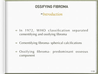 OSSIFYING FIBROMA
-Introduction
In 1972, WHO classiﬁcation separated
cementifying and ossifying ﬁbroma
Cementifying ﬁbroma- spherical calciﬁcations
Ossifying ﬁbroma- predominant osseous
component
118
 