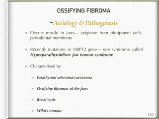 OSSIFYING FIBROMA
-Aetiology & Pathogenesis
Occurs mostly in jaws— originate from pluripotent cells-
periodontal membrane
Recently mutations in HRPT2 gene— rare syndrome called
Hyperparathyroidism- jaw tumour syndrome
Characterised by
Parathyroid adenoma/carcinoma
Ossifying ﬁbromas of the jaws
Renal cysts
Wilm’s tumour
120
 