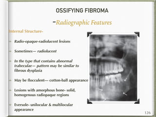OSSIFYING FIBROMA
-Radiographic Features
Internal Structure-
Radio-opaque-radiolucent lesions
Sometimes— radiolucent
In the type that contains abnormal
trabeculae— pattern may be similar to
ﬁbrous dysplasia
May be ﬂocculent— cotton-ball appearance
Lesions with amorphous bone- solid,
homogenous radiopaque regions
Eversole- unilocular & multilocular
appearance
126
 