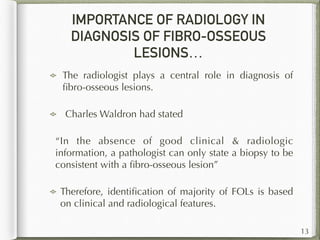 IMPORTANCE OF RADIOLOGY IN
DIAGNOSIS OF FIBRO-OSSEOUS
LESIONS…
The radiologist plays a central role in diagnosis of
ﬁbro-osseous lesions.
Charles Waldron had stated
“In the absence of good clinical & radiologic
information, a pathologist can only state a biopsy to be
consistent with a ﬁbro-osseous lesion”
Therefore, identiﬁcation of majority of FOLs is based
on clinical and radiological features.
13
 