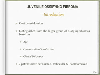 JUVENILE OSSIFYING FIBROMA
-Introduction
Controversial lesion
Distinguished from the larger group of ossifying ﬁbromas
based on
Age
Common site of involvement
Clinical behaviour
2 patterns have been noted- Trabecular & Psammomatoid
134
 