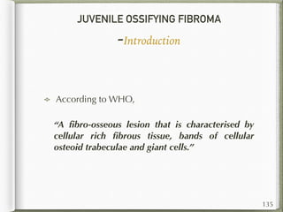 JUVENILE OSSIFYING FIBROMA
-Introduction
According to WHO,
“A ﬁbro-osseous lesion that is characterised by
cellular rich ﬁbrous tissue, bands of cellular
osteoid trabeculae and giant cells.”
135
 