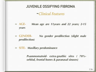 JUVENILE OSSIFYING FIBROMA
-Clinical Features
AGE- Mean age are 11years and 22 years; 2-15
years
GENDER- No gender predilection (slight male
predilection)
SITE- Maxillary predominance
Psammomatoid- extra-gnathic sites ( 70%-
orbital, frontal bones & paranasal sinuses)
136
 