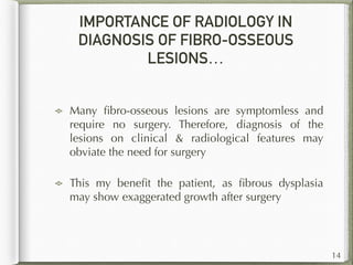IMPORTANCE OF RADIOLOGY IN
DIAGNOSIS OF FIBRO-OSSEOUS
LESIONS…
Many ﬁbro-osseous lesions are symptomless and
require no surgery. Therefore, diagnosis of the
lesions on clinical & radiological features may
obviate the need for surgery
This my beneﬁt the patient, as ﬁbrous dysplasia
may show exaggerated growth after surgery
14
 