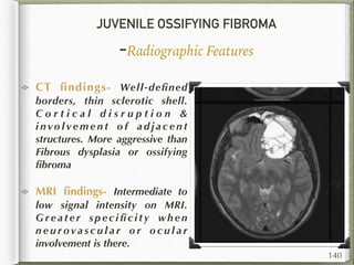 JUVENILE OSSIFYING FIBROMA
-Radiographic Features
CT ﬁndings- Well-deﬁned
borders, thin sclerotic shell.
C o r t i c a l d i s r u p t i o n &
i n vo l v e m e n t o f a d j a c e n t
structures. More aggressive than
Fibrous dysplasia or ossifying
ﬁbroma
MRI ﬁndings- Intermediate to
low signal intensity on MRI.
G r e a t e r s p e c i ﬁ c i t y wh e n
n e u r o va s c u l a r o r o c u l a r
involvement is there.
140
 