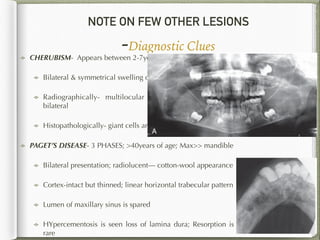 NOTE ON FEW OTHER LESIONS
-Diagnostic Clues
144
CHERUBISM- Appears between 2-7years of age
Bilateral & symmetrical swelling of mandible
Radiographically- multilocular lesion in the mandible,
bilateral
Histopathologically- giant cells are preponderant
PAGET’S DISEASE- 3 PHASES; >40years of age; Max>> mandible
Bilateral presentation; radiolucent— cotton-wool appearance
Cortex-intact but thinned; linear horizontal trabecular pattern
Lumen of maxillary sinus is spared
HYpercementosis is seen loss of lamina dura; Resorption is
rare
 