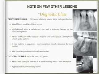 NOTE ON FEW OTHER LESIONS
-Diagnostic Clues
145
CEMENTOBLASTOMA- 12-65years; relatively young; slight male predilection
Mandible>> maxilla— PM-M region
Well-deﬁned with a radiolucent rim and a sclerotic border in the
surrounding bone
Mixed radilucent-radio-opaque- majority are radioopaque. Amorphous/
wheel-spoke pattern
If root outline is apparent— root resorption; mostly obscures the root
outline
May cause expansion with intact outer cortex
OSTEOBLASTOMA- Rare in the jaws, 5-22years
Most cases- condylar process; If in tooth-bearing areas— root resorption
Appears radiolucent solitary lesion
 