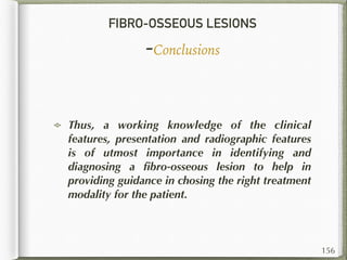 FIBRO-OSSEOUS LESIONS
-Conclusions
156
Thus, a working knowledge of the clinical
features, presentation and radiographic features
is of utmost importance in identifying and
diagnosing a ﬁbro-osseous lesion to help in
providing guidance in chosing the right treatment
modality for the patient.
 