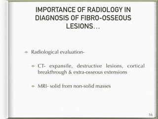 IMPORTANCE OF RADIOLOGY IN
DIAGNOSIS OF FIBRO-OSSEOUS
LESIONS…
Radiological evaluation-
CT- expansile, destructive lesions, cortical
breakthrough & extra-osseous extensions
MRI- solid from non-solid masses
16
 