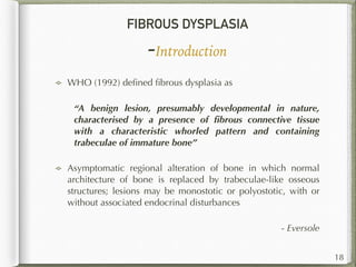 FIBROUS DYSPLASIA
-Introduction
WHO (1992) deﬁned ﬁbrous dysplasia as
“A benign lesion, presumably developmental in nature,
characterised by a presence of ﬁbrous connective tissue
with a characteristic whorled pattern and containing
trabeculae of immature bone”
Asymptomatic regional alteration of bone in which normal
architecture of bone is replaced by trabeculae-like osseous
structures; lesions may be monostotic or polyostotic, with or
without associated endocrinal disturbances
- Eversole
18
 