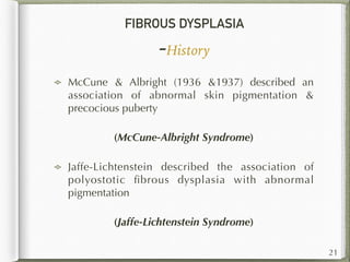FIBROUS DYSPLASIA
-History
McCune & Albright (1936 &1937) described an
association of abnormal skin pigmentation &
precocious puberty
(McCune-Albright Syndrome)
Jaffe-Lichtenstein described the association of
polyostotic ﬁbrous dysplasia with abnormal
pigmentation
(Jaffe-Lichtenstein Syndrome)
21
 