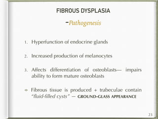 FIBROUS DYSPLASIA
-Pathogenesis
1. Hyperfunction of endocrine glands
2. Increased production of melanocytes
3. Affects differentiation of osteoblasts— impairs
ability to form mature osteoblasts
Fibrous tissue is produced + trabeculae contain
“ﬂuid-ﬁlled cysts” — GROUND-GLASS APPEARANCE
23
 