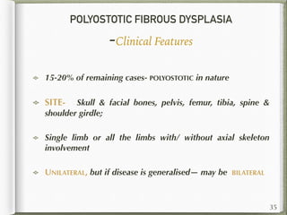 POLYOSTOTIC FIBROUS DYSPLASIA
-Clinical Features
15-20% of remaining cases- POLYOSTOTIC in nature
SITE- Skull & facial bones, pelvis, femur, tibia, spine &
shoulder girdle;
Single limb or all the limbs with/ without axial skeleton
involvement
UNILATERAL, but if disease is generalised— may be BILATERAL
35
 