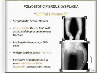POLYOSTOTIC FIBROUS DYSPLASIA
-Clinical Presentation
Symptomatic before 10years
INITIAL PHASE- Pain in limb with
associated limp or spontaneous
fracture
Leg length discrepancy- 70%
cases
Weight-bearing bones— BOWED
Curvature of femoral shaft &
neck- SHEPHERD’S CROOK
DEFORMITY (characteristic feature)
36
 