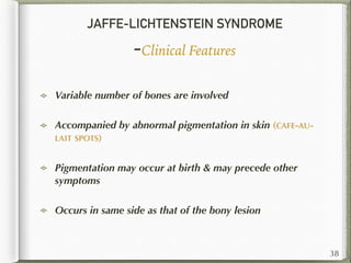 JAFFE-LICHTENSTEIN SYNDROME
-Clinical Features
Variable number of bones are involved
Accompanied by abnormal pigmentation in skin (CAFE-AU-
LAIT SPOTS)
Pigmentation may occur at birth & may precede other
symptoms
Occurs in same side as that of the bony lesion
38
 