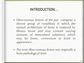 INTRODUCTION…
Fibro-osseous lesions of the jaw comprise a
diverse group of conditions in which the
normal architecture of bone is replaced by
ﬁbrous tissue and may contain varying
amounts of mineralised substance which
may be bone, cementum or both in
appearance.
The term ﬁbro-osseous lesion was originally a
histo-pathological term
4
 