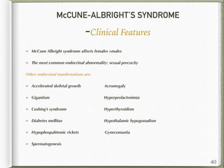McCUNE-ALBRIGHT’S SYNDROME
-Clinical Features
McCune Albright syndrome affects females >males
The most common endocrinal abnormality: sexual precocity
Other endocrinal manifestations are:
Accelerated skeletal growth Acromegaly
Gigantism Hyperprolactenimia
Cushing’s syndrome Hyperthyroidism
Diabetes mellitus Hypothalamic hypogonadism
Hypophospahtemic rickets Gynecomastia
Spermatogenesis
40
 