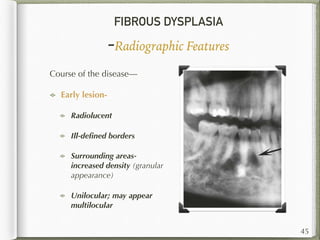 FIBROUS DYSPLASIA
-Radiographic Features
Course of the disease—
Early lesion-
Radiolucent
Ill-deﬁned borders
Surrounding areas-
increased density (granular
appearance)
Unilocular; may appear
multilocular
45
 