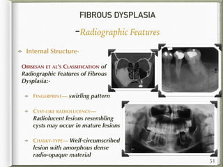 FIBROUS DYSPLASIA
-Radiographic Features
Internal Structure-
OBISESAN ET AL’S CLASSIFICATION of
Radiographic Features of Fibrous
Dysplasia:-
FINGERPRINT— swirling pattern
CYST-LIKE RADIOLUCENCY—
Radiolucent lesions resembling
cysts may occur in mature lesions
CHALKY-TYPE— Well-circumscribed
lesion with amorphous dense
radio-opaque material
51
 