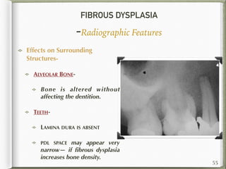 FIBROUS DYSPLASIA
-Radiographic Features
Effects on Surrounding
Structures-
ALVEOLAR BONE-
Bone is altered without
affecting the dentition.
TEETH-
LAMINA DURA IS ABSENT
PDL SPACE may appear very
narrow— if ﬁbrous dysplasia
increases bone density.
55
 