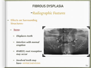 FIBROUS DYSPLASIA
-Radiographic Features
Effects on Surrounding
Structures-
TEETH-
Displaces teeth
Interfere with normal
eruption
RARELY, root resorption
may occur
Involved teeth may
have- HYPERCEMENTOSIS
56
 