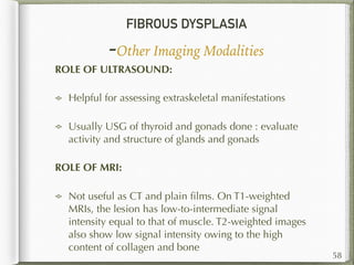 FIBROUS DYSPLASIA
-Other Imaging Modalities
58
ROLE OF ULTRASOUND:
Helpful for assessing extraskeletal manifestations
Usually USG of thyroid and gonads done : evaluate
activity and structure of glands and gonads
ROLE OF MRI:
Not useful as CT and plain ﬁlms. On T1-weighted
MRIs, the lesion has low-to-intermediate signal
intensity equal to that of muscle. T2-weighted images
also show low signal intensity owing to the high
content of collagen and bone
 