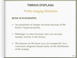 FIBROUS DYSPLASIA
-Other Imaging Modalities
59
BONE SCINTIGRAPHY:
Accumulation of isotope increases because of the
lesion's hypervascularity.
Pathologic or stress fractures also can increase
isotopic activity in the lesions.
The features on the bone scan are nonspeciﬁc for a
conclusive diagnosis based solely on the distribution
of the isotope.
 