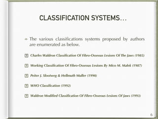 CLASSIFICATION SYSTEMS…
The various classiﬁcations systems proposed by authors
are enumerated as below.
 Charles Waldron Classiﬁcation Of Fibro-Osseous Lesions Of The Jaws (1985)
 Working Classiﬁcation Of Fibro-Osseous Lesions By Mico M. Malek (1987)
 Peiter J. Slootweg & Hellmuth Muller (1990)
 WHO Classiﬁcation (1992)
 Waldron Modiﬁed Classiﬁcation Of Fibro-Osseous Lesions Of Jaws (1993)  
6
 