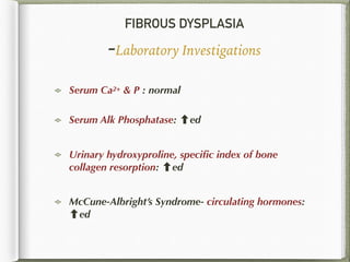 FIBROUS DYSPLASIA
-Laboratory Investigations
Serum Ca2+ & P : normal
Serum Alk Phosphatase: ed
Urinary hydroxyproline, speciﬁc index of bone
collagen resorption: ed
McCune-Albright’s Syndrome- circulating hormones:
ed
 