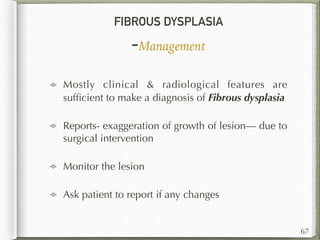 FIBROUS DYSPLASIA
-Management
67
Mostly clinical & radiological features are
sufﬁcient to make a diagnosis of Fibrous dysplasia
Reports- exaggeration of growth of lesion— due to
surgical intervention
Monitor the lesion
Ask patient to report if any changes
 