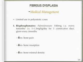 FIBROUS DYSPLASIA
-Medical Management
68
Limited use in polyostotic cases
1. Bisphosphonates: Palmidronate 180mg i.v. every
6months/ i.v. 1-1.5mg/kg/day for 3 consecutive days,
given every 4months
➡es- bone pain
➡es- bone resorption
es- bone mineral density
 