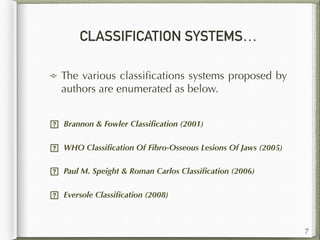 CLASSIFICATION SYSTEMS…
The various classiﬁcations systems proposed by
authors are enumerated as below.  
 Brannon & Fowler Classiﬁcation (2001)
 WHO Classiﬁcation Of Fibro-Osseous Lesions Of Jaws (2005)
 Paul M. Speight & Roman Carlos Classiﬁcation (2006)
 Eversole Classiﬁcation (2008)  
7
 
