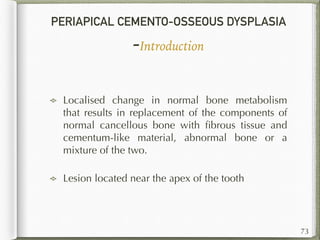 PERIAPICAL CEMENTO-OSSEOUS DYSPLASIA
-Introduction
Localised change in normal bone metabolism
that results in replacement of the components of
normal cancellous bone with ﬁbrous tissue and
cementum-like material, abnormal bone or a
mixture of the two.
Lesion located near the apex of the tooth
73
 