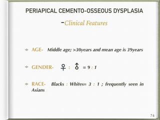 PERIAPICAL CEMENTO-OSSEOUS DYSPLASIA
-Clinical Features
AGE- Middle age; >30years and mean age is 39years
GENDER- ♀ : ♂ = 9 : 1
RACE- Blacks : Whites= 3 : 1 ; frequently seen in
Asians
74
 