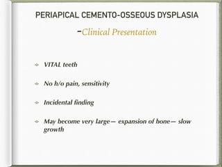 PERIAPICAL CEMENTO-OSSEOUS DYSPLASIA
-Clinical Presentation
VITAL teeth
No h/o pain, sensitivity
Incidental ﬁnding
May become very large— expansion of bone— slow
growth
 