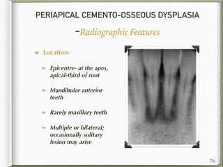 PERIAPICAL CEMENTO-OSSEOUS DYSPLASIA
-Radiographic Features
Location-
Epicentre- at the apex,
apical-third of root
Mandibular anterior
teeth
Rarely maxillary teeth
Multiple or bilateral;
occasionally solitary
lesion may arise
76
 