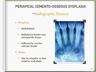 PERIAPICAL CEMENTO-OSSEOUS DYSPLASIA
-Radiographic Features
Periphery-
Well-deﬁned
Radiolucent border may
surround the lesion
Followed by reactive
sclerotic border
Shape-
May be irregular or have
round or oval shape
77
 