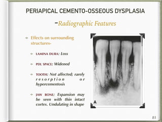 PERIAPICAL CEMENTO-OSSEOUS DYSPLASIA
-Radiographic Features
Effects on surrounding
structures-
LAMINA DURA: Loss
PDL SPACE: Widened
TOOTH: Not affected; rarely
r e s o r p t i o n o r
hypercementosis
JAW BONE: Expansion may
be seen with thin intact
cortex. Undulating in shape
81
 