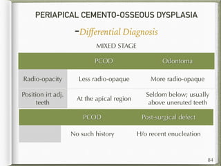 PERIAPICAL CEMENTO-OSSEOUS DYSPLASIA
-Diﬀerential Diagnosis
84
MIXED STAGE
PCOD Odontoma
Radio-opacity Less radio-opaque More radio-opaque
Position irt adj.
teeth
At the apical region
Seldom below; usually
above uneruted teeth
PCOD Post-surgical defect
No such history H/o recent enucleation
 