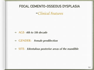 FOCAL CEMENTO-OSSEOUS DYSPLASIA
-Clinical Features
AGE- 4th to 5th decade
GENDER- Female predilection
SITE- Edentulous posterior areas of the mandible
91
 