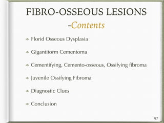 FIBRO-OSSEOUS LESIONS
-Contents
Florid Osseous Dysplasia
Gigantiform Cementoma
Cementifying, Cemento-osseous, Ossifying ﬁbroma
Juvenile Ossifying Fibroma
Diagnostic Clues
Conclusion
97
 