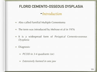 FLORID CEMENTO-OSSEOUS DYSPLASIA
-Introduction
Also called Familial Multiple Cementoma
The term was introduced by Melrose et al in 1976
It is a widespread form of Periapical Cemento-osseous
Dysplasia
Diagnosis-
PCOD in 3-4 quadrants (or)
Extensively formed in one jaw
99
 