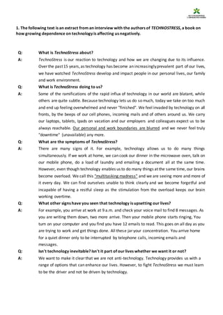 1. The following text is an extract from an interview with the authors of TECHNOSTRESS, a book on
how growing dependence on technology is affecting us negatively.
Q: What is TechnoStress about?
A: TechnoStress is our reaction to technology and how we are changing due to its influence.
Over the past15 years,as technology has become an increasinglyprevalent part of our lives,
we have watched TechnoStress develop and impact people in our personal lives, our family
and work environment.
Q: What is TechnoStress doing to us?
A: Some of the ramifications of the rapid influx of technology in our world are blatant, while
others are quite subtle. Because technology lets us do so much, today we take on too much
and end up feeling overwhelmed and never "finished". We feel invaded by technology on all
fronts, by the beeps of our cell phones, incoming mails and of others around us. We carry
our laptops, tablets, Ipads on vacation and our employers and colleagues expect us to be
always reachable. Our personal and work boundaries are blurred and we never feel truly
"downtime" (unavailable) any more.
Q: What are the symptoms of TechnoStress?
A: There are many signs of it. For example, technology allows us to do many things
simultaneously. If we work at home, we can cook our dinner in the microwave oven, talk on
our mobile phone, do a load of laundry and emailing a document all at the same time.
However, even though technology enables us to do many things at the same time, our brains
become overload. We call this "multitasking madness" and we are seeing more and more of
it every day. We can find ourselves unable to think clearly and we become forgetful and
incapable of having a restful sleep as the stimulation from the overload keeps our brain
working overtime.
Q: What other signs have you seen that technology is upsetting our lives?
A: For example, you arrive at work at 9 a.m. and check your voice mail to find 8 messages. As
you are writing them down, two more arrive. Then your mobile phone starts ringing, You
turn on your computer and you find you have 12 emails to read. This goes on all day as you
are trying to work and get things done. All these jar your concentration. You arrive home
for a quiet dinner only to be interrupted by telephone calls, incoming emails and
messages.
Q: Isn't technology inevitable? Isn't it part of ourlives whether we want it or not?
A: We want to make it clear that we are not anti-technology. Technology provides us with a
range of options that can enhance our lives. However, to fight TechnoStress we must learn
to be the driver and not be driven by technology.
 