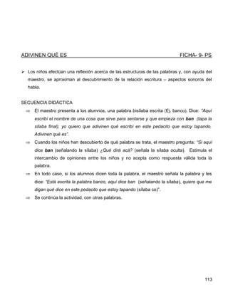 ADIVINEN QUÉ ES FICHA- 9- PS
 Los niños efectúan una reflexión acerca de las estructuras de las palabras y, con ayuda del
maestro, se aproximan al descubrimiento de la relación escritura – aspectos sonoros del
habla.
SECUENCIA DIDÁCTICA
⇒ El maestro presenta a los alumnos, una palabra bisílaba escrita (Ej. banco). Dice: “Aquí
escribí el nombre de una cosa que sirve para sentarse y que empieza con ban (tapa la
sílaba final), yo quiero que adivinen qué escribí en este pedacito que estoy tapando.
Adivinen qué es”.
⇒ Cuando los niños han descubierto de qué palabra se trata, el maestro pregunta: “Si aquí
dice ban (señalando la sílaba) ¿Qué dirá acá? (señala la sílaba oculta). Estimula el
intercambio de opiniones entre los niños y no acepta como respuesta válida toda la
palabra.
⇒ En todo caso, si los alumnos dicen toda la palabra, el maestro señala la palabra y les
dice: “Está escrita la palabra banco, aquí dice ban (señalando la sílaba), quiero que me
digan qué dice en este pedacito que estoy tapando (sílaba co)”.
⇒ Se continúa la actividad, con otras palabras.
113
 