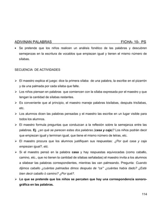 ADIVINAN PALABRAS FICHA- 10- PS
• Se pretende que los niños realicen un análisis fonético de las palabras y descubren
semejanzas en la escritura de vocablos que empiezan igual y tienen el mismo número de
sílabas.
SECUENCIA DE ACTIVIDADES
 El maestro explica el juego: dice la primera sílaba de una palabra, la escribe en el pizarrón
y da una palmada por cada sílaba que falte.
 Los niños piensan en palabras que comiencen con la sílaba expresada por el maestro y que
tengan la cantidad de sílabas restantes.
 Es conveniente que al principio, el maestro maneje palabras bisílabas, después trisílabas,
etc.
 Los alumnos dicen las palabras pensadas y el maestro las escribe en un lugar visible para
todos los alumnos.
 El maestro formula preguntas que conduzcan a la reflexión sobre la semejanza entre las
palabras. Ej. ¿en qué se parecen estas dos palabras (casa y caja)? Los niños podrán decir
que empiezan igual y terminan igual, que tiene el mismo número de letras, etc.
 El maestro procura que los alumnos justifiquen sus respuestas: ¿Por qué casa y caja
empiezan igual?, etc.
 Si el maestro pensó en la palabra casa y hay respuestas equivocadas (como caballo,
camino, etc., que no tienen la cantidad de sílabas señaladas) el maestro invita a los alumnos
a silabear las palabras correspondientes, mientras las van palmeando. Pregunta: Cuando
dijimos caballo ¿cuántas palmadas dimos después de “ca”’ ¿cuántas había dado? ¿Está
bien decir caballo ó camino? ¿Por qué?.
 Lo que se pretende que los niños se percaten que hay una correspondencia sonoro-
gráfica en las palabras.
114
 