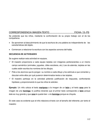 CORRESPONDENCIA IMAGEN-TEXTO FICHA- 13- PS
Se pretende que los niños, mediante la confrontación de su propio trabajo con el de los
compañeros:
• Se aproximen al descubrimiento de que la escritura de una palabra es independiente de las
características del objeto.
• Comiencen a relacionar la escritura con los aspectos sonoros del habla.
SECUENCIA DE ACTIVIDADES
Se sugiere realizar esta actividad en equipos.
 El maestro proporciona a cada equipo tarjetas con imágenes pertenecientes a un mismo
campo semántico (animales, juguetes, útiles escolares, etc.) Les da además, tarjetas en las
cuales están escritos los nombres de los dibujos.
 Pide a los alumnos que le pongan su nombre a cada dibujo y los estimula a que comenten y
discutan entre ellos por qué pusieron determinados textos a las tarjetas.
 El maestro participa en la actividad pidiendo justificación de respuesta, confrontando
hipótesis y proporcionando lo que los niños le soliciten.
Ejemplo: Un niño coloca el texto mariposa a la imagen de un león y el texto rana para la
imagen de una hormiga; lo justifica diciendo que el primer texto corresponde a león porque
éste es muy grande y que rana le queda bien a la hormiga porque es chiquita.
En este caso es evidente que el niño relaciona el texto con el tamaño del referente; por tanto el
maestro:
117
 