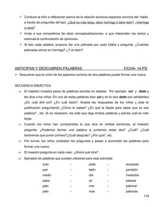  Conduce al niño a reflexionar acerca de la relación escritura-aspectos sonoros del habla,
a través de preguntas del tipo: ¿Qué es más largo, decir hormiga o decir león? ¿Hormiga
o rana?
 Invita a sus compañeros de otras conceptualizaciones, a que interpreten los textos y
estimula la confrontación de opiniones.
 Al leer cada palabra, propone dar una palmada por cada sílaba y pregunta: ¿Cuántas
palmadas dimos en hormiga? ¿Y en león?
ANTICIPAN Y DESCUBREN PALABRAS FICHA- 14-PS
 Descubran que la unión de los aspectos sonoros de dos palabras puede formar una nueva.
SECUENCIA DIDÁCTICA
⇒ El maestro muestra pares de palabras escritas en tarjetas. Por ejemplo: sol y dado y
les dice a los niños: En una de estas palabras dice sol y en la otra dado (sin señalarlas)
¿En cuál dirá sol? ¿En cuál dado?. Acepta las respuestas de los niños y pide la
justificación preguntando ¿Cómo lo sabes? ¿En qué te fijaste para saber que es esa
palabra? , etc. Si es necesario, les pide que diga ambas palabras y piense cuál es más
larga.
⇒ Cuando los niños han comprendido lo que dice en ambas escrituras, el maestro
pregunta: ¿Podemos formar una palabra si juntamos estas dos? ¿Cuál? ¿Cuál
tendremos que poner primero?¿Cuál después? ¿Por qué?, etc.
⇒ Por turnos, los niños contestan las preguntas y pasan a acomodar las palabras para
formar una nueva.
⇒ El maestro pregunta en cada caso: ¿Ahora qué dice?
⇒ Ejemplos de palabras que pueden utilizarse para esta actividad:
auto - pista - autopista
pan - talón - pantalón
medio - día - mediodía
papa - ya - papaya
palo - mar - palomar
palo - mas - palomas
118
 