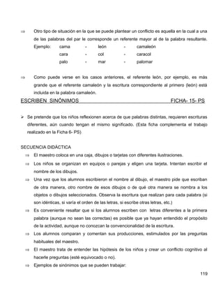 ⇒ Otro tipo de situación en la que se puede plantear un conflicto es aquella en la cual a una
de las palabras del par le corresponde un referente mayor al de la palabra resultante.
Ejemplo: cama - león - camaleón
cara - col - caracol
palo - mar - palomar
⇒ Como puede verse en los casos anteriores, el referente león, por ejemplo, es más
grande que el referente camaleón y la escritura correspondiente al primero (león) está
incluida en la palabra camaleón.
ESCRIBEN SINÓNIMOS FICHA- 15- PS
 Se pretende que los niños reflexionen acerca de que palabras distintas, requieren escrituras
diferentes, aún cuando tengan el mismo significado. (Esta ficha complementa el trabajo
realizado en la Ficha 6- PS)
SECUENCIA DIDÁCTICA
⇒ El maestro coloca en una caja, dibujos o tarjetas con diferentes ilustraciones.
⇒ Los niños se organizan en equipos o parejas y eligen una tarjeta. Intentan escribir el
nombre de los dibujos.
⇒ Una vez que los alumnos escribieron el nombre al dibujo, el maestro pide que escriban
de otra manera, otro nombre de esos dibujos o de qué otra manera se nombra a los
objetos o dibujos seleccionados. Observa la escritura que realizan para cada palabra (si
son idénticas, si varía el orden de las letras, si escribe otras letras, etc.)
⇒ Es conveniente resaltar que si los alumnos escriben con letras diferentes a la primera
palabra (aunque no sean las correctas) es posible que ya hayan entendido el propósito
de la actividad, aunque no conozcan la convencionalidad de la escritura.
⇒ Los alumnos comparan y comentan sus producciones, estimulados por las preguntas
habituales del maestro.
⇒ El maestro trata de entender las hipótesis de los niños y crear un conflicto cognitivo al
hacerle preguntas (esté equivocado o no).
⇒ Ejemplos de sinónimos que se pueden trabajar:
119
 