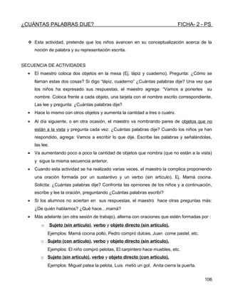 ¿CUÁNTAS PALABRAS DIJE? FICHA- 2 - PS
 Esta actividad, pretende que los niños avancen en su conceptualización acerca de la
noción de palabra y su representación escrita.
SECUENCIA DE ACTIVIDADES
• El maestro coloca dos objetos en la mesa (Ej. lápiz y cuaderno). Pregunta: ¿Cómo se
llaman estas dos cosas? Si digo “lápiz, cuaderno” ¿Cuántas palabras dije? Una vez que
los niños ha expresado sus respuestas, el maestro agrega: “Vamos a ponerles su
nombre. Coloca frente a cada objeto, una tarjeta con el nombre escrito correspondiente.
Las lee y pregunta: ¿Cuántas palabras dije?
• Hace lo mismo con otros objetos y aumenta la cantidad a tres o cuatro.
• Al día siguiente, o en otra ocasión, el maestro va nombrando pares de objetos que no
están a la vista y pregunta cada vez: ¿Cuántas palabras dije? Cuando los niños ya han
respondido, agrega: Vamos a escribir lo que dije. Escribe las palabras y señalándolas,
las lee.
• Va aumentando poco a poco la cantidad de objetos que nombra (que no están a la vista)
y sigue la misma secuencia anterior.
• Cuando esta actividad se ha realizado varias veces, el maestro la complica proponiendo
una oración formada por un sustantivo y un verbo (sin artículo). Ej. Mamá cocina.
Solicita: ¿Cuántas palabras dije? Confronta las opiniones de los niños y a continuación,
escribe y lee la oración, preguntando ¿Cuántas palabras escribí?
• Si los alumnos no aciertan en sus respuestas, el maestro hace otras preguntas más:
¿De quién hablamos? ¿Qué hace…mamá?
• Más adelante (en otra sesión de trabajo), alterna con oraciones que estén formadas por :
o Sujeto (sin artículo), verbo y objeto directo (sin artículo).
Ejemplos: Mamá cocina pollo, Pedro compró dulces, Juan come pastel, etc.
o Sujeto (con artículo), verbo y objeto directo (sin artículo).
Ejemplos: El niño compró pelotas, El carpintero hace muebles, etc.
o Sujeto (sin artículo), verbo y objeto directo (con artículo).
Ejemplos: Miguel patea la pelota, Luis metió un gol, Anita cierra la puerta.
106
 