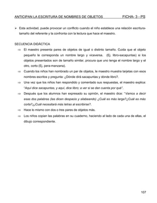 ANTICIPAN LA ESCRITURA DE NOMBRES DE OBJETOS FICHA- 3 - PS
 Esta actividad, puede provocar un conflicto cuando el niño establece una relación escritura-
tamaño del referente y la confronta con la lectura que hace el maestro.
SECUENCIA DIDÁCTICA
⇒ El maestro presenta pares de objetos de igual o distinto tamaño. Cuida que el objeto
pequeño le corresponda un nombre largo y viceversa. (Ej. libro-sacapuntas) si los
objetos presentados son de tamaño similar, procura que uno tenga el nombre largo y el
otro, corto (Ej. pera-manzana).
⇒ Cuando los niños han nombrado un par de objetos, le maestro muestra tarjetas con esos
nombres escritos y pregunta: ¿Dónde dirá sacapuntas y dónde libro?.
⇒ Una vez que los niños han respondido y comentado sus respuestas, el maestro explica:
“Aquí dice sacapuntas, y aquí, dice libro; a ver si se dan cuenta por qué”.
⇒ Después que los alumnos han expresado su opinión, el maestro dice: “Vamos a decir
esas dos palabras (las dicen despacio y silabeando) ¿Cuál es más larga?¿Cuál es más
corta?¿¡Cuál necesitará más letras al escribirse?.
⇒ Hace lo mismo con dos o tres pares de objetos más.
⇒ Los niños copian las palabras en su cuaderno, haciendo al lado de cada una de ellas, el
dibujo correspondiente.
107
 